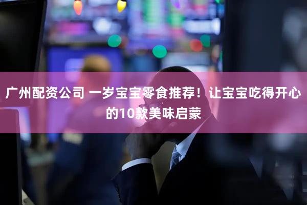 广州配资公司 一岁宝宝零食推荐！让宝宝吃得开心的10款美味启蒙