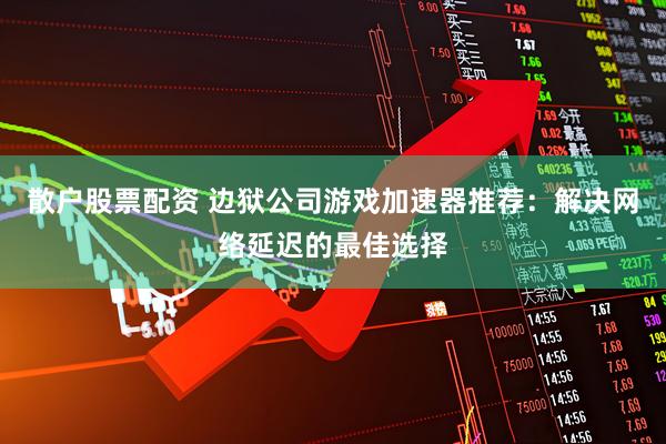 散户股票配资 边狱公司游戏加速器推荐：解决网络延迟的最佳选择