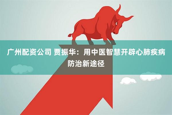 广州配资公司 贾振华：用中医智慧开辟心肺疾病防治新途径
