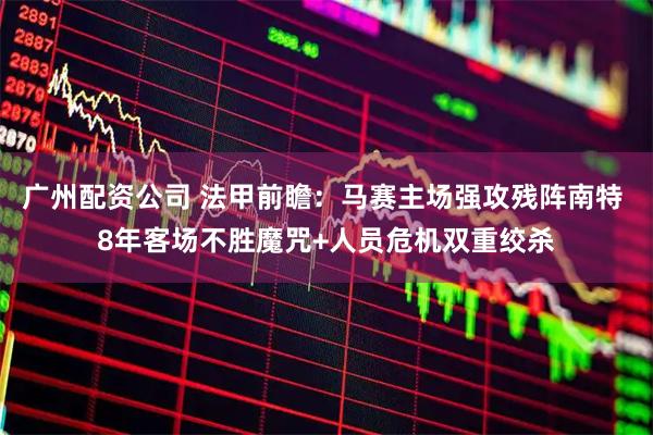 广州配资公司 法甲前瞻：马赛主场强攻残阵南特 8年客场不胜魔咒+人员危机双重绞杀