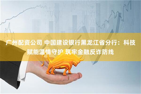 广州配资公司 中国建设银行黑龙江省分行：科技赋能温情守护 筑牢金融反诈防线