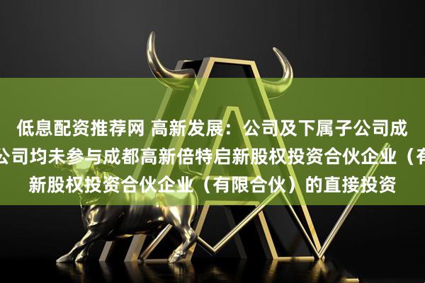 低息配资推荐网 高新发展：公司及下属子公司成都倍特投资有限责任公司均未参与成都高新倍特启新股权投资合伙企业（有限合伙）的直接投资