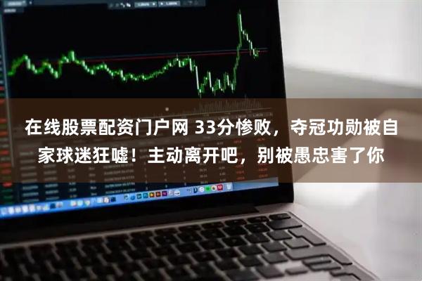 在线股票配资门户网 33分惨败，夺冠功勋被自家球迷狂嘘！主动离开吧，别被愚忠害了你