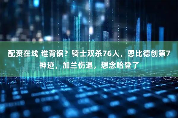 配资在线 谁背锅？骑士双杀76人，恩比德创第7神迹，加兰伤退，想念哈登了