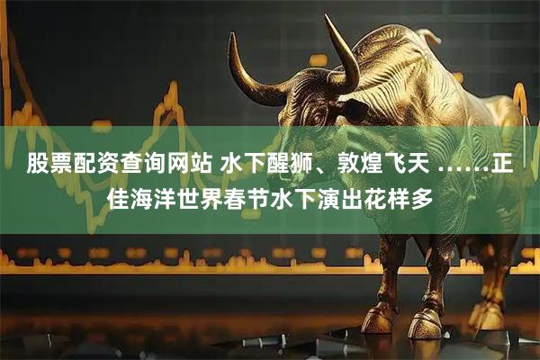 股票配资查询网站 水下醒狮、敦煌飞天 ……正佳海洋世界春节水下演出花样多