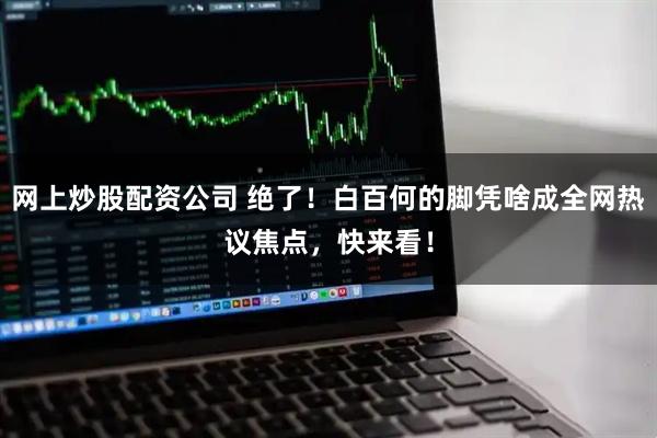 网上炒股配资公司 绝了！白百何的脚凭啥成全网热议焦点，快来看！