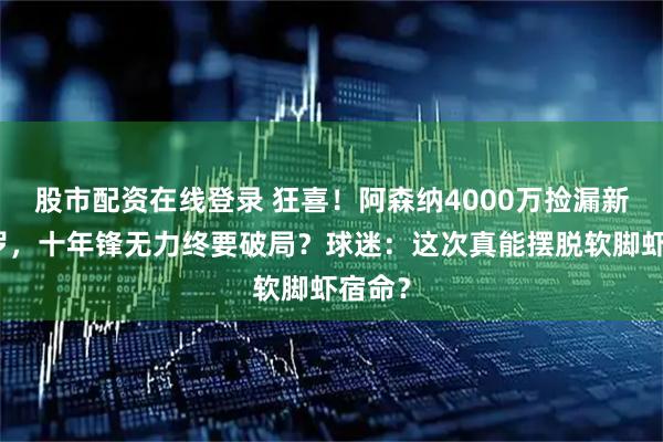 股市配资在线登录 狂喜！阿森纳4000万捡漏新劳塔罗，十年锋无力终要破局？球迷：这次真能摆脱软脚虾宿命？
