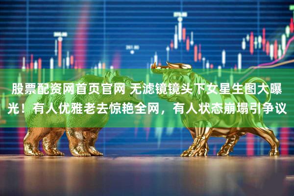 股票配资网首页官网 无滤镜镜头下女星生图大曝光！有人优雅老去惊艳全网，有人状态崩塌引争议