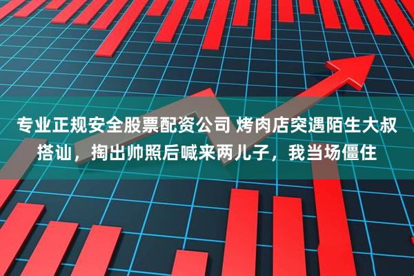 专业正规安全股票配资公司 烤肉店突遇陌生大叔搭讪，掏出帅照后喊来两儿子，我当场僵住