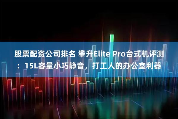 股票配资公司排名 攀升Elite Pro台式机评测：15L容量小巧静音，打工人的办公室利器