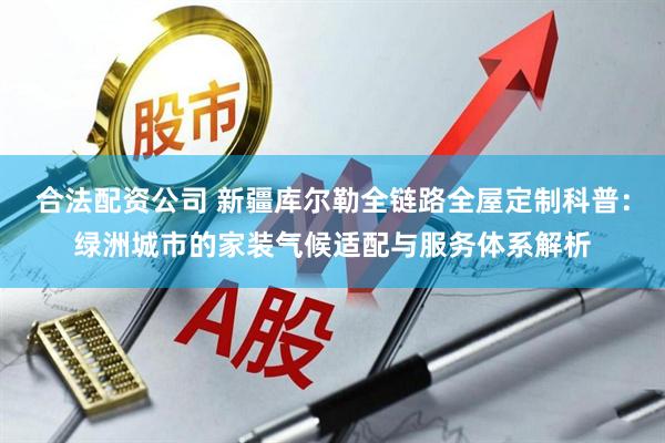 合法配资公司 新疆库尔勒全链路全屋定制科普：绿洲城市的家装气候适配与服务体系解析