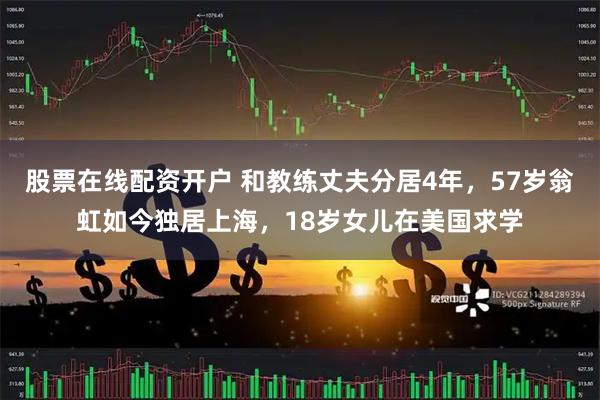 股票在线配资开户 和教练丈夫分居4年，57岁翁虹如今独居上海，18岁女儿在美国求学