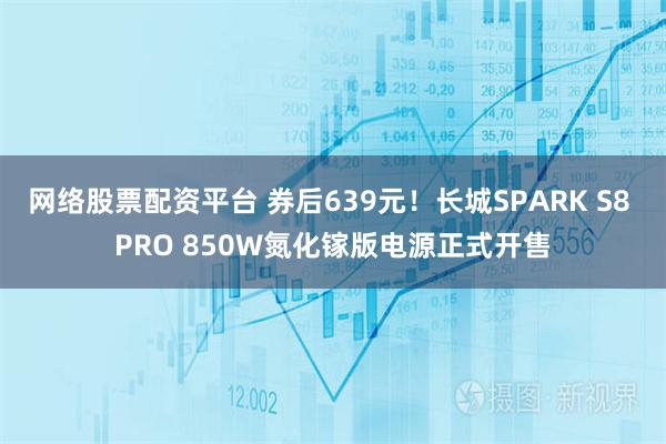 网络股票配资平台 券后639元！长城SPARK S8 PRO 850W氮化镓版电源正式开售