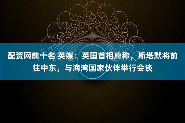 配资网前十名 英媒：英国首相府称，斯塔默将前往中东，与海湾国家伙伴举行会谈